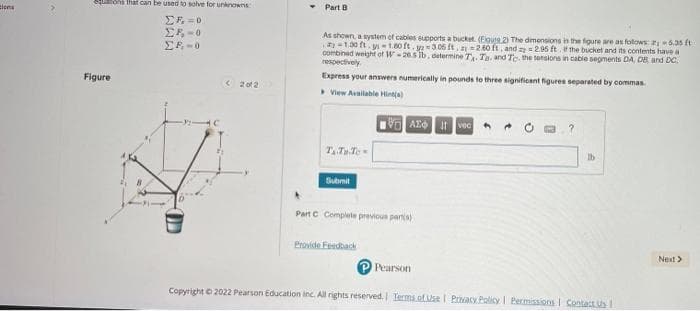 ins
quons that can be used to solve for unknowns
ΣF=0
ΣΕ Ο
ΣΕ Ο
Figure
OD
<2012
Part B
As shown a system of cables supports a bucket. (Egute 2) The dimensions in the figure are as follows: 5.35 ft
-1.30 ft. -1.80 ft.2-306 ft. -2.60 ft, and = 2.95 ft. If the bucket and its contents have a
combined weight of W-265 lb, determine T₁. Ta, and Tc. the tensions in cable segments DA, DB, and DC
respectively
Express your answers numerically in pounds to three significant figures separated by commas
View Available Hint(s)
VAX Ivec
T₁ Tu To
Submit
Part C Complete previous parts)
Provide Feedback
P Pearson
lb
Copyright © 2022 Pearson Education Inc. All rights reserved. Terms of Use | Privacy Policy | Permissions Contact Us I
Next >