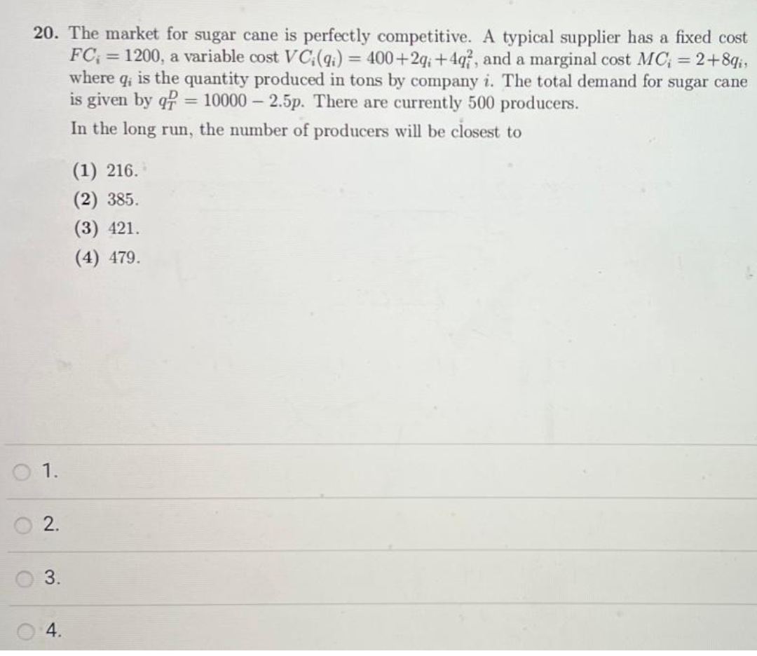 20. The market for sugar cane is perfectly competitive. A typical supplier has a fixed cost
FC, 1200, a variable cost VC;(qi) = 400+2g;+4q?, and a marginal cost MC; = 2+8qi,
where qi is the quantity produced in tons by company i. The total demand for sugar cane
is given by q = 10000 - 2.5p. There are currently 500 producers.
In the long run, the number of producers will be closest to
O 1.
O
2.
3.
4.
=
(1) 216.
(2) 385.
(3) 421.
(4) 479.