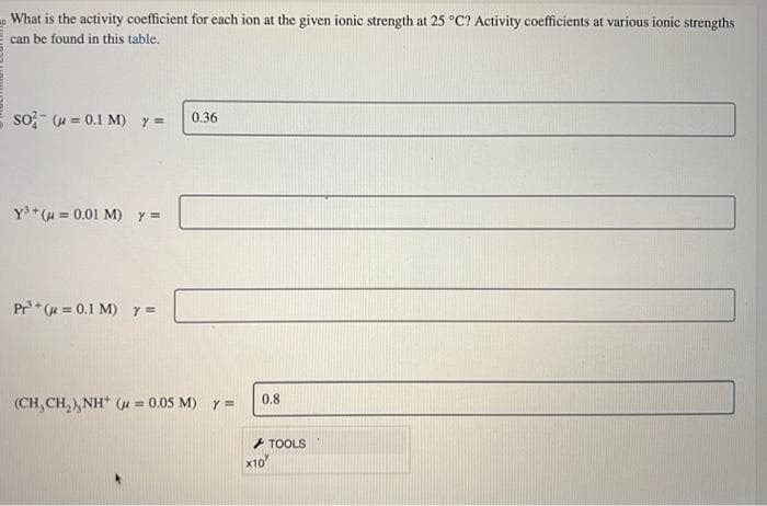 What is the activity coefficient for each ion at the given ionic strength at 25 °C? Activity coefficients at various ionic strengths
can be found in this table.
so (u= 0.1 M) y =
Y³+ (μ = 0.01 M) y =
Pr³¹ +(= 0.1 M) y =
0.36
(CH,CH,),NH* (a=0.05 M) Y =
0.8
X10
TOOLS