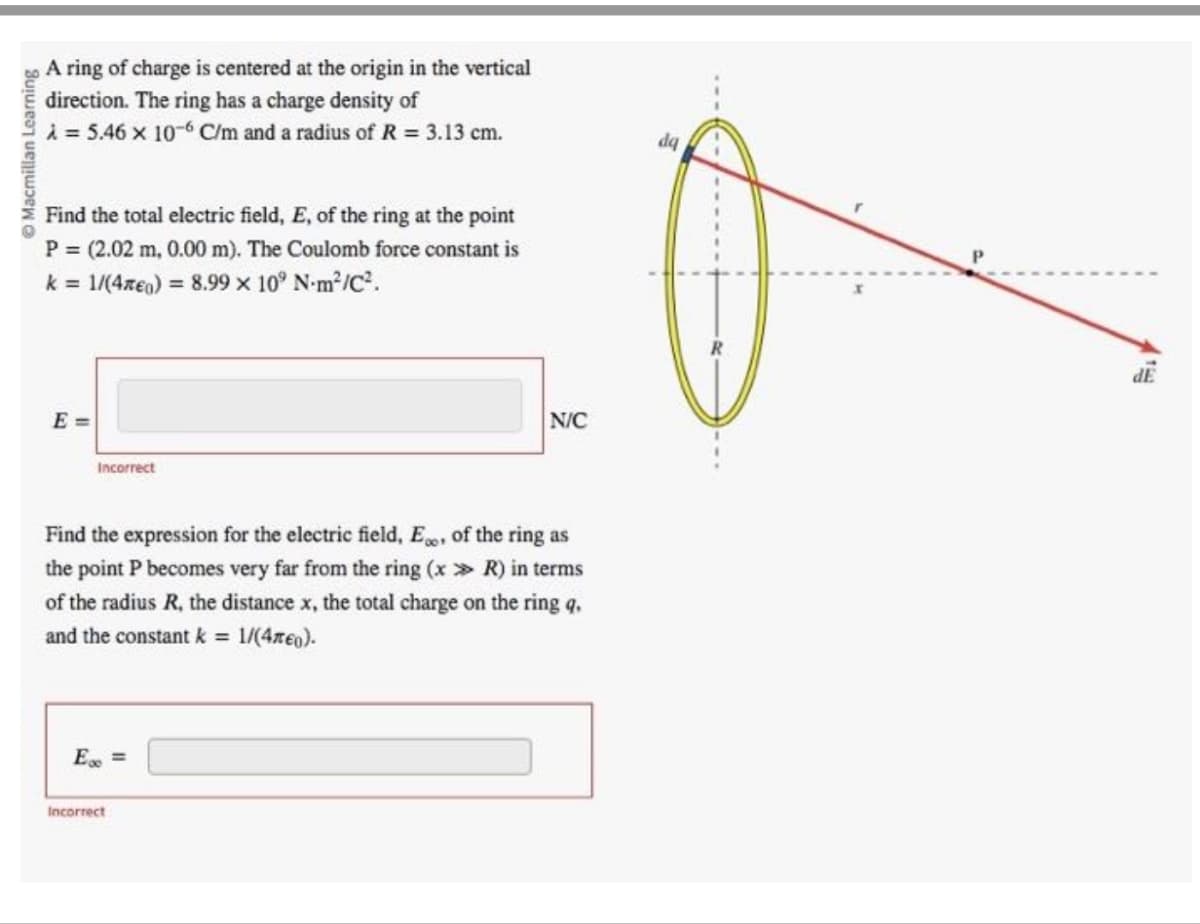 Macmillan Learning
A ring of charge is centered at the origin in the vertical
direction. The ring has a charge density of
A = 5.46 x 10-6 C/m and a radius of R = 3.13 cm.
Find the total electric field, E, of the ring at the point
P = (2.02 m, 0.00 m). The Coulomb force constant is
k = 1/(4€) = 8.99 × 10° N-m²/C².
E=
Incorrect
Find the expression for the electric field, E, of the ring as
the point P becomes very far from the ring (x >> R) in terms
of the radius R, the distance x, the total charge on the ring q.
and the constant k = 1/(4€).
E =
N/C
Incorrect
dq
dE