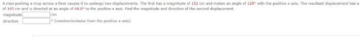 A man pushing a mop across a floor causes it to undergo two displacements. The first has a magnitude of 152 cm and makes an angle of 128° with the positive x axis. The resultant displacement has a
of 145 cm and is directed at an angle of 40.0" to the positive x axis. Find the magnitude and direction of the second displacement.
magnitude
cm
direction
* (counterclockwise from the positive x-axis)