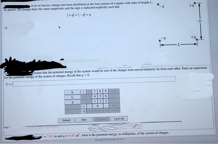 A set of electric charges has been distributed at the four corners of a square with sides of length L.
as shown. All charges have the same magnitude, and the sign is indicated explicitly such that
| +9|=|-9|=9
Submit
Assume that the potential energy of the system would be zero if the charges were moved infinitely far from each other. Enter an expression
for the potential energy of the system of charges. Recall that q> 0.
U=
k
L
9
(
7
145
8 9
6
123
+ 0
Hint
VOACKPACE
OM
AND
CLEAR
I give up!
+9
7.61 m and q = 6.43 µC, what is the potential energy, in millijoules, of the system of charges.
All
2 Expens TA. LLC
+9