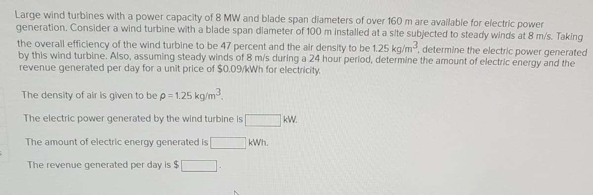 Large wind turbines with a power capacity of 8 MW and blade span diameters of over 160 m are available for electric power
generation. Consider a wind turbine with a blade span diameter of 100 m installed at a site subjected to steady winds at 8 m/s. Taking
the overall efficiency of the wind turbine to be 47 percent and the air density to be 1.25 kg/m³, determine the electric power generated
by this wind turbine. Also, assuming steady winds of 8 m/s during a 24 hour period, determine the amount of electric energy and the
revenue generated per day for a unit price of $0.09/kWh for electricity.
The density of air is given to be p = 1.25 kg/m³.
The electric power generated by the wind turbine is
The amount of electric energy generated is
The revenue generated per day is $
kWh.
kW.