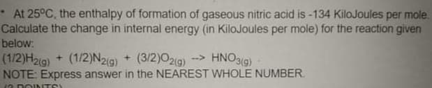 At 25°C, the enthalpy of formation of gaseous nitric acid is-134 KiloJoules per mole.
Calculate the change in internal energy (in KiloJoules per mole) for the reaction given
below:
--> HNO3(g)
(1/2)H29) + (1/2)N2(9) + (3/2)0219)
NOTE: Express answer in the NEAREST WHOLE NUMBER.
12 DOINTS
