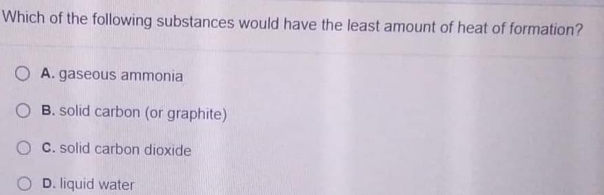 Which of the following substances would have the least amount of heat of formation?
O A. gaseous ammonia
O B. solid carbon (or graphite)
O C. solid carbon dioxide
D. liquid water

