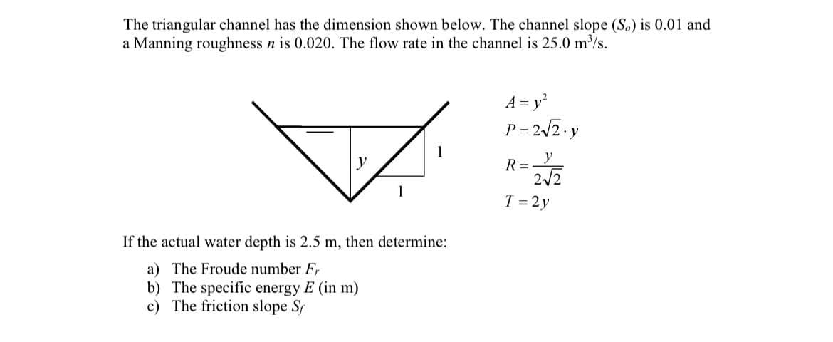 The triangular channel has the dimension shown below. The channel slope (So) is 0.01 and
a Manning roughness n is 0.020. The flow rate in the channel is 25.0 m³/s.
A = y²
P=2√2. y
1
y
R=
2√2
T = 2y
If the actual water depth is 2.5 m, then determine:
a) The Froude number Fr
b) The specific energy E (in m)
c) The friction slope Sf