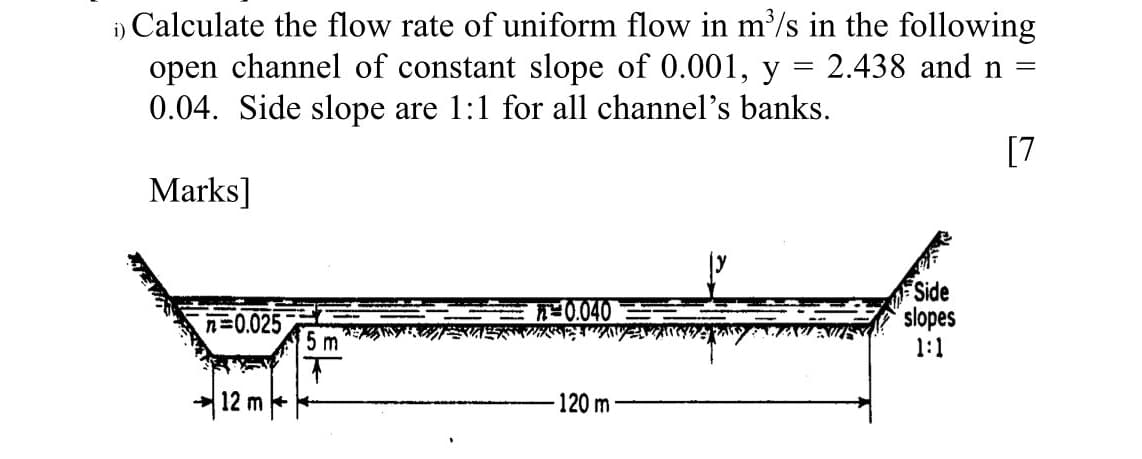 1) Calculate the flow rate of uniform flow in m³/s in the following
open channel of constant slope of 0.001, y = 2.438 and n =
0.04. Side slope are 1:1 for all channel's banks.
Marks]
[7
Side
slopes
=0.025
5 m
1:1
12 m
120 m