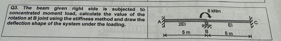 Q3. The beam given right side is subjected to
concentrated moment load, calculate the value of the
rotation at B joint using the stiffness method and draw the
deflection shape of the system under the loading.
A
2E1
5 m
K
8 kNm
F
B
B
ΕΙ
5m