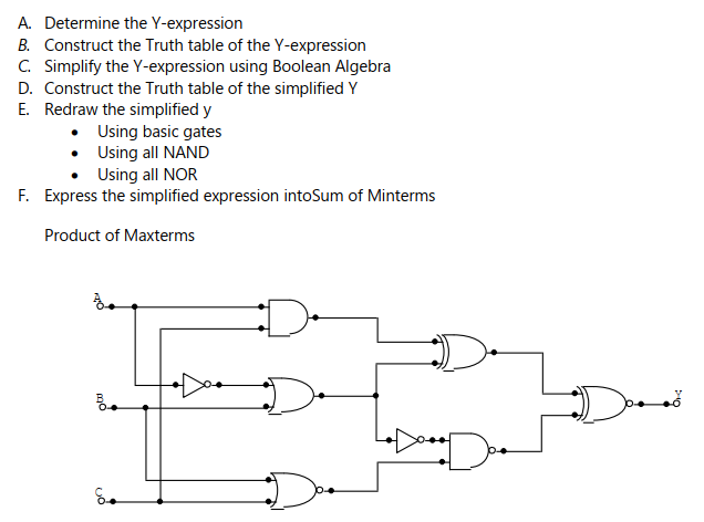 A. Determine the Y-expression
B. Construct the Truth table of the Y-expression
C. Simplify the Y-expression using Boolean Algebra
D. Construct the Truth table of the simplified Y
E. Redraw the simplified y
Using basic gates
Using all NAND
Using all NOR
F. Express the simplified expression intoSum of Minterms
Product of Maxterms
