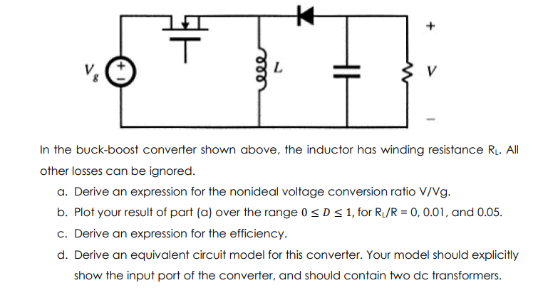 V
In the buck-boost converter shown above, the inductor has winding resistance R. All
other losses can be ignored.
a. Derive an expression for the nonideal voltage conversion ratio V/Vg.
b. Plot your result of part (a) over the range 0 < D< 1, for R/R = 0, 0.01, and 0.05.
c. Derive an expression for the efficiency.
d. Derive an equivalent circuit model for this converter. Your model should explicitly
show the input port of the converter, and should contain two dc transformers.
ele
