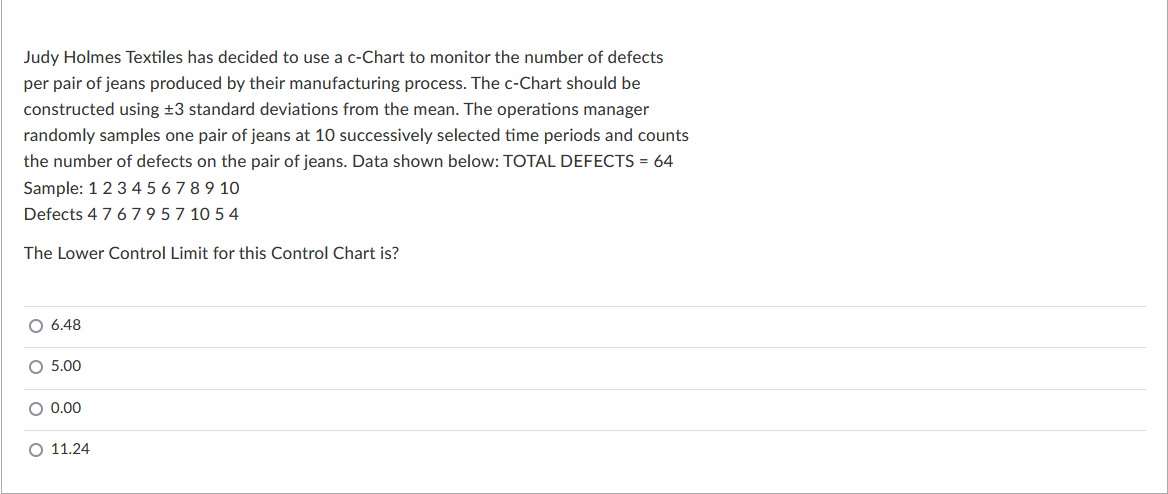 Judy Holmes Textiles has decided to use a c-Chart to monitor the number of defects
per pair of jeans produced by their manufacturing process. The c-Chart should be
constructed using ±3 standard deviations from the mean. The operations manager
randomly samples one pair of jeans at 10 successively selected time periods and counts
the number of defects on the pair of jeans. Data shown below: TOTAL DEFECTS= 64
Sample: 1 2 3 4 5 6 7 8 9 10
Defects 4 7 679 57 10 54
The Lower Control Limit for this Control Chart is?
O 6.48
O 5.00
O 0.00
O 11.24