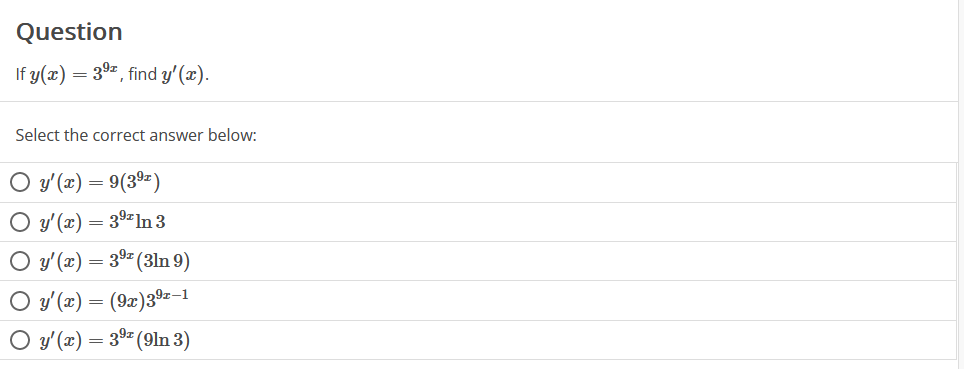 ### Question

If \( y(x) = 3^{9x} \), find \( y'(x) \).

Select the correct answer below:

- \( \circ \) \( y'(x) = 9(3^{9x}) \)
- \( \circ \) \( y'(x) = 3^{9x} \ln 3 \)
- \( \circ \) \( y'(x) = 3^{9x} (3 \ln 9) \)
- \( \circ \) \( y'(x) = (9x) 3^{9x-1} \)
- \( \circ \) \( y'(x) = 3^{9x} (9 \ln 3) \)