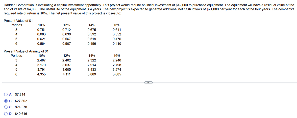 Hadden Corporation is evaluating a capital investment opportunity. This project would require an initial investment of $42,000 to purchase equipment. The equipment will have a residual value at the
end of its life of $4,000. The useful life of the equipment is 4 years. The new project is expected to generate additional net cash inflows of $21,000 per year for each of the four years. The company's
required rate of return is 10%. The net present value of this project is closest to:
Present Value of $1
Periods
3
4
5
6
Present Value of Annuity of $1
10%
2.487
3.170
3.791
4.355
Periods
3
4
5
6
10%
0.751
0.683
0.621
0.564
O A. $7,814
OB. $27,302
C. $24,570
D. $40,616
12%
0.712
0.636
0.567
0.507
12%
2.402
3.037
3.605
4.111
14%
0.675
0.592
0.519
0.456
14%
2.322
2.914
3.433
3.889
16%
0.641
0.552
0.476
0.410
16%
2.246
2.798
3.274
3.685