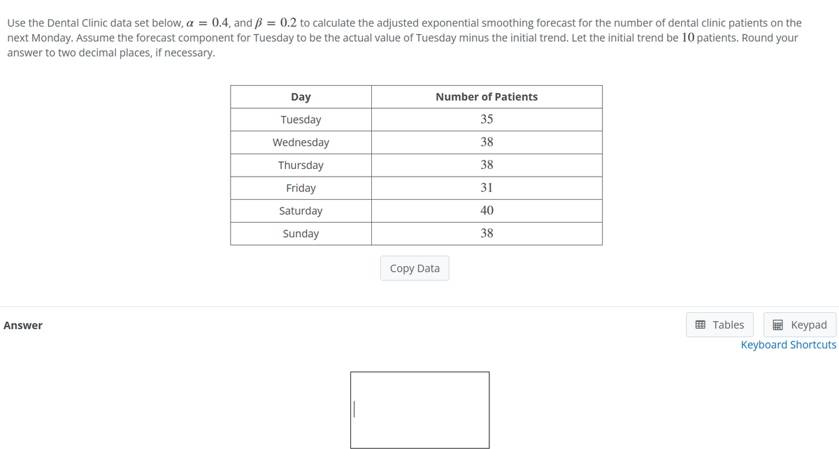 Use the Dental Clinic data set below, a = 0.4, and ß = 0.2 to calculate the adjusted exponential smoothing forecast for the number of dental clinic patients on the
next Monday. Assume the forecast component for Tuesday to be the actual value of Tuesday minus the initial trend. Let the initial trend be 10 patients. Round your
answer to two decimal places, if necessary.
Answer
Day
Tuesday
Wednesday
Thursday
Friday
Saturday
Sunday
Number of Patients
35
38
38
31
40
38
Copy Data
Tables
Keypad
Keyboard Shortcuts