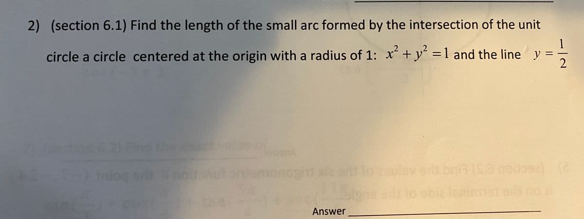 2) (section 6.1) Find the length of the small arc formed by the intersection of the unit
1
circle a circle centered at the origin with a radius of 1: x +y =1 and the line y =
ection 21 Pnd hect vl
Iniog s noant
monogiht xie er
to
ulsv ert bniR 2nooe)
to sble lsnimmst s no 2
Answer
