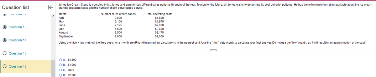 Question list
Questivi 12
O Question 13
O Question 14
O Question 15
O Question 16
K
Jones Ice Cream Stand is operated by Mr. Jones and experiences different sales patterns throughout the year. To plan for the future, Mr. Jones wants to determine its cost behavior patterns. He has the following information available about the ice cream
stand's operating costs and the number of soft serve cones served.
Month
April
May
June
2,125
July
4,000
August
2,500
2,900
September
Using the high-low method, the fixed costs for a month are (Round intermediary calculations o the nearest cent. Use the "high" data month to calculate your final answer. Do not use the "low" month, as it will result in an approximation of the cost.)
Number of ice cream cones
2,000
2,100
O A. $4,800
OB. $1,000
OC. $800
O D. $2,000
Total operating costs
$1,800
$1,975
$2,000
$2,800
$2.175
$2.500