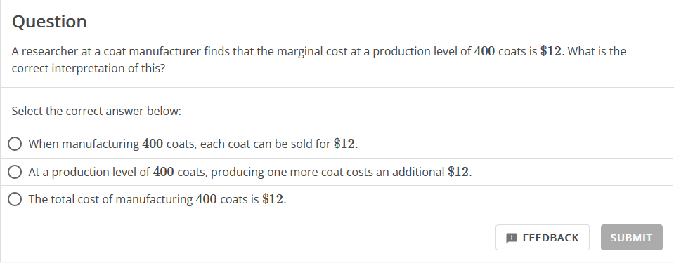 Question
A researcher at a coat manufacturer finds that the marginal cost at a production level of 400 coats is $12. What is the
correct interpretation of this?
Select the correct answer below:
When manufacturing 400 coats, each coat can be sold for $12.
At a production level of 400 coats, producing one more coat costs an additional $12.
O The total cost of manufacturing 400 coats is $12.
FEEDBACK
SUBMIT