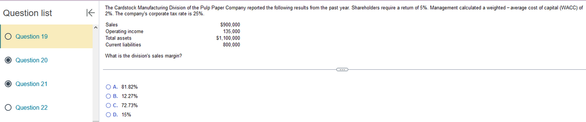 Question list
O Question 19
O Question 20
O Question 21
O Question 22
K
A
The Cardstock Manufacturing Division of the Pulp Paper Company reported the following results from
2%. The company's corporate tax rate is 25%.
Sales
Operating income
Total assets
Current liabilities
What is the division's sales margin?
O A. 81.82%
OB. 12.27%
O C. 72.73%
O D. 15%
$900,000
135,000
$1,100,000
800.000
past year. Shareholders require a return of 5%. Management calculated a weighted average cost of capital (WACC) of
C