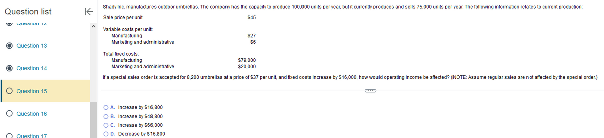 Question list
Quesuvi 12
O Question 13
O Question 14
O Question 15
O Question 16
O Question 17
K
Shady Inc. manufactures outdoor umbrellas. The company has the capacity to produce 100,000 units per year, but it currently produces and sells 75,000 units per year. The following information relates to current production:
Sale price per unit
$45
Variable costs per unit:
Manufacturing
Marketing and administrative
$27
$6
Total fixed costs:
Manufacturing
$79,000
$20,000
Marketing and administrative
If a special sales order is accepted for 8,200 umbrellas at a price of $37 per unit, and fixed costs increase by $16,000, how would operating income be affected? (NOTE: Assume regular sales are not affected by the special order.)
Increase by $16,800
O A.
O B.
Increase by $48,800
O C. Increase by $66,000
O D. Decrease by $16,800