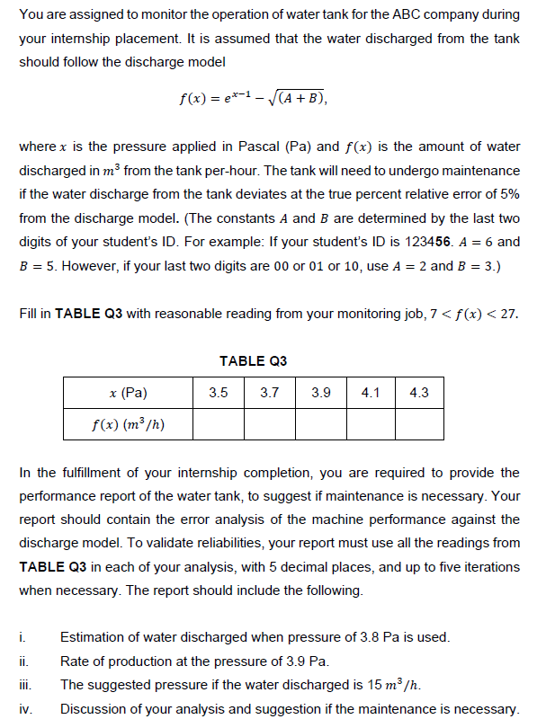 You are assigned to monitor the operation of water tank for the ABC company during
your intemship placement. It is assumed that the water discharged from the tank
should follow the discharge model
f(x) = e*-1 – (A + B),
where x is the pressure applied in Pascal (Pa) and f(x) is the amount of water
discharged in m³ from the tank per-hour. The tank will need to undergo maintenance
if the water discharge from the tank deviates at the true percent relative error of 5%
from the discharge model. (The constants A and B are determined by the last two
digits of your student's ID. For example: If your student's ID is 123456. A = 6 and
B = 5. However, if your last two digits are 00 or 01 or 10, use A = 2 and B = 3.)
Fill in TABLE Q3 with reasonable reading from your monitoring job, 7 < f(x) < 27.
TABLE Q3
37 39 41
x (Pa)
3.5
3.7
3.9
4.1
4.3
f(x) (m³ /h)
In the fulfillment of your internship completion, you are required to provide the
performance report of the water tank, to suggest if maintenance is necessary. Your
report should contain the error analysis of the machine performance against the
discharge model. To validate reliabilities, your report must use all the readings from
TABLE Q3 in each of your analysis, with 5 decimal places, and up to five iterations
when necessary. The report should include the following.
i.
Estimation of water discharged when pressure of 3.8 Pa is used.
i.
Rate of production at the pressure of 3.9 Pa.
ii.
The suggested pressure if the water discharged is 15 m³/h.
iv.
Discussion of your analysis and suggestion if the maintenance is necessary.
