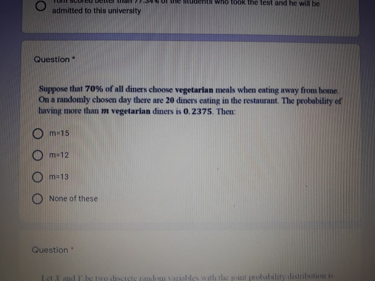 of the students who took the test and he will be
admitted to this university
Question*
Suppose that 70% of all diners choose vegetarian meals when eating away from home.
On a randomly chosen day there are 20 diners eating in the restaurant. The probability of
having more than m vegetarian diners is 0.2375. Then
O m-15
m=12
m=13
None of these
Question*
Let X and Y be two dissrstS random variables with the joint probabilily distribution IS
