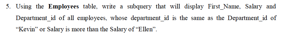 Using the Employees table, write a subquery that will display First_Name, Salary and
Department_id of all employees, whose department_id is the same as the Department_id of
"Kevin" or Salary is more than the Salary of “Ellen".
