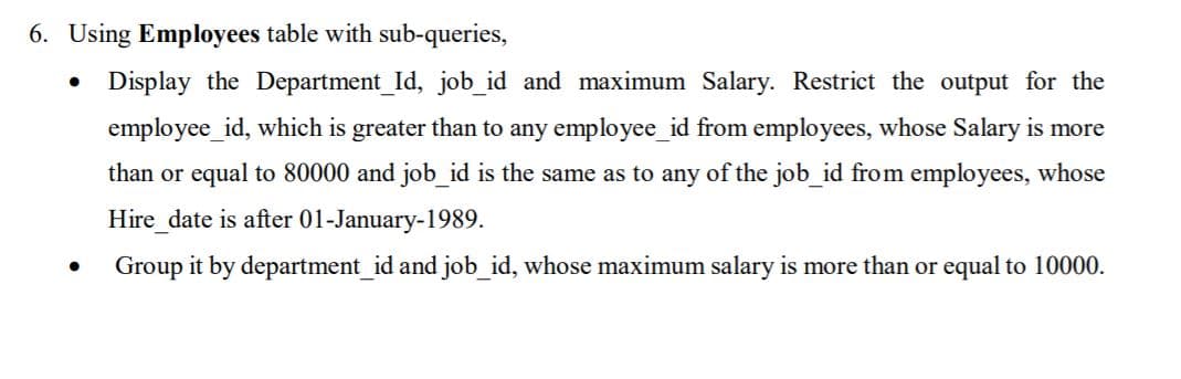 6. Using Employees table with sub-queries,
• Display the Department_Id, job_id and maximum Salary. Restrict the output for the
employee_id, which is greater than to any employee_id from employees, whose Salary is more
than or equal to 80000 and job_id is the same as to any of the job_id from employees, whose
Hire_date is after 01-January-1989.
Group it by department_id and job_id, whose maximum salary is more than or equal to 10000.
