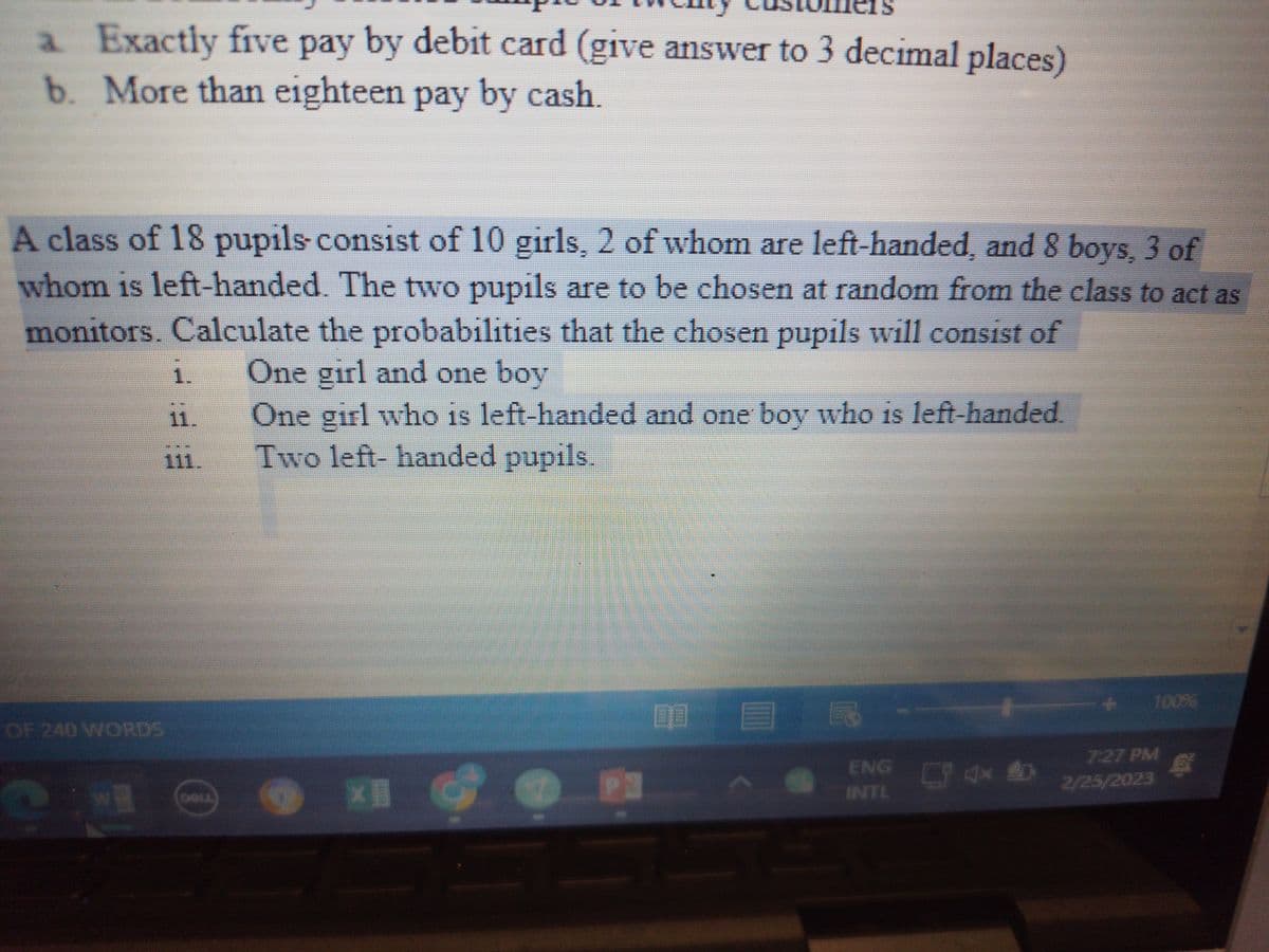 a Exactly five pay by debit card (give answer to 3 decimal places)
b. More than eighteen pay by cash.
A class of 18 pupils consist of 10 girls, 2 of whom are left-handed, and 8 boys, 3 of
whom is left-handed. The two pupils are to be chosen at random from the class to act as
monitors. Calculate the probabilities that the chosen pupils will consist of
One girl and one boy
OF 240 WORDS
?
Wa
1.
11.
111.
One girl who is left-handed and one boy who is left-handed.
Two left-handed pupils.
×
7:27 PM
2/25/2023