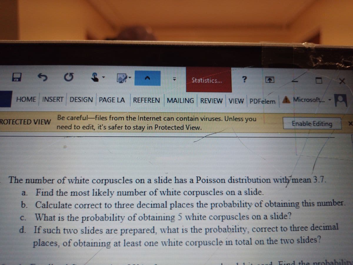 SG ↑
A
ROTECTED VIEW
Statistics...
?
HOME INSERT DESIGN PAGE LA REFEREN MAILING REVIEW VIEW PDFelem
Be careful-files from the Internet can contain viruses. Unless you
need to edit, it's safer to stay in Protected View.
Microsoft...
Enable Editing
X
The number of white corpuscles on a slide has a Poisson distribution with mean 3.7.
a. Find the most likely number of white corpuscles on a slide.
b. Calculate correct to three decimal places the probability of obtaining this number.
What is the probability of obtaining 5 white corpuscles on a slide?
d. If such two slides are prepared, what is the probability, correct to three decimal
places, of obtaining at least one white corpuscle in total on the two slides?
X
and Find the probability
અન