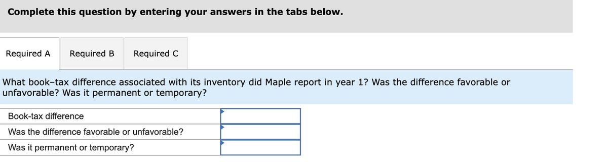 Complete this question by entering your answers in the tabs below.
Required A Required B
Required C
What book-tax difference associated with its inventory did Maple report in year 1? Was the difference favorable or
unfavorable? Was it permanent or temporary?
Book-tax difference
Was the difference favorable or unfavorable?
Was it permanent or temporary?