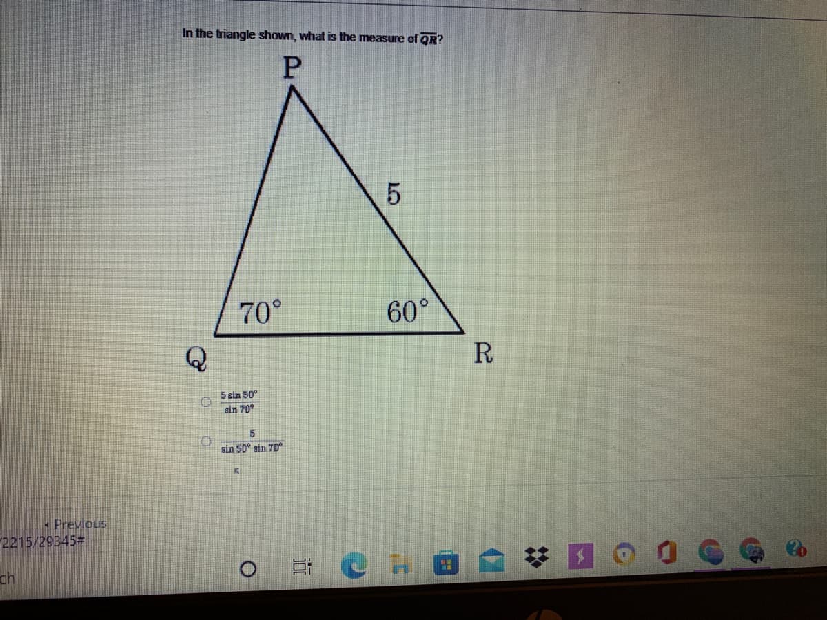 In the triangle shown, what is the measure of QR?
70°
60°
Q
R
5 sin 50°
sin 70
5
sin 50" sin 7D
. Previous
2215/29345=
ch
