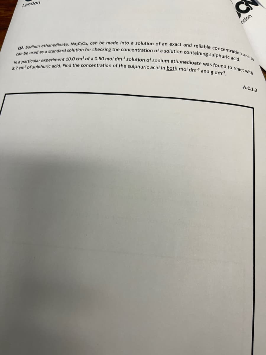 can be used as a standard solution for checking the concentration of a solution containing sulphuric acid,
8.7 cm' of sulphuric acid. Find the concentration of the sulphuric acid in both mol dm3 and g dm³.
In a particular experiment 10,0 cm³ of a 0.50 mol dm³ solution of sodium ethanedioate was found to react with
Q2. Sodium ethanedioate, Na;C¿O4, can be made into a solution of an exact and reliable concentration and so
London
ndon
A.C.1.2
