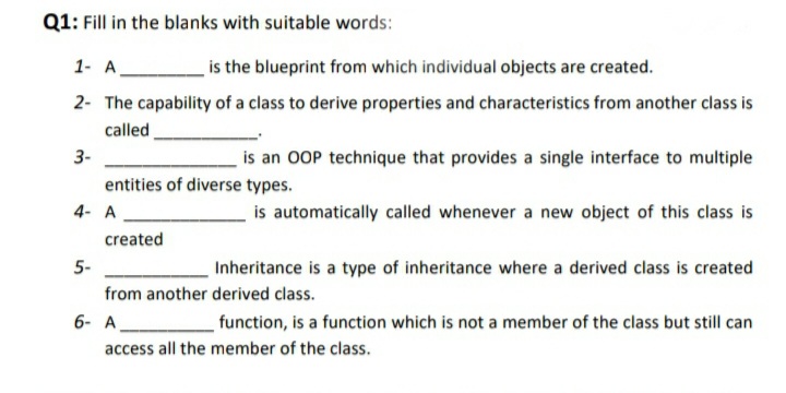 Q1: Fill in the blanks with suitable words:
1- A.
is the blueprint from which individual objects are created.
2- The capability of a class to derive properties and characteristics from another class is
called
3-
is an OOP technique that provides a single interface to multiple
entities of diverse types.
4- A
is automatically called whenever a new object of this class is
created
5-
Inheritance is a type of inheritance where a derived class is created
from another derived class.
6- A
function, is a function which is not a member of the class but still can
access all the member of the class.
