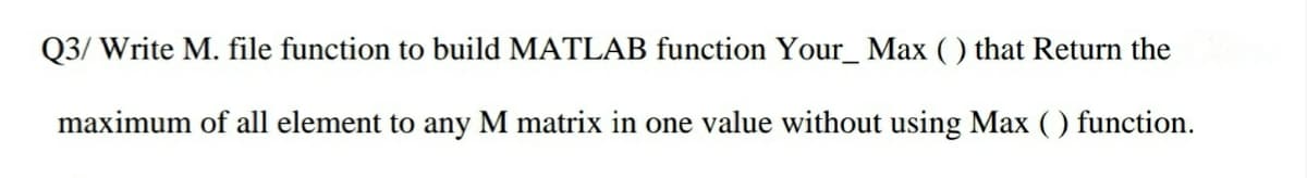 Q3/ Write M. file function to build MATLAB function Your_ Max ( ) that Return the
maximum of all element to any M matrix in one value without using Max ( ) function.
