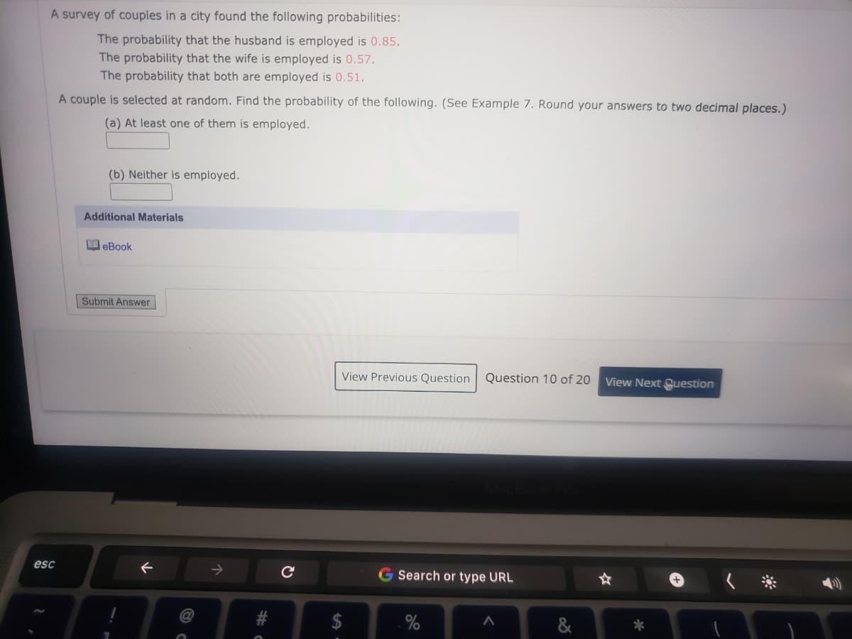 A survey of couples in a city found the following probabilities:
The probability that the husband is employed is 0.85.
The probability that the wife is employed is 0.57.
The probability that both are employed is 0.51.
A couple is selected at random. Find the probability of the following. (See Example 7. Round your answers to two decimal places.)
(a) At least one of them is employed.
(b) Neither is employed.
Additional Materials
M eBook
Submit Answer
View Previous Question
Question 10 of 20
View Next Question
esc
->
G Search or type URL
%24
