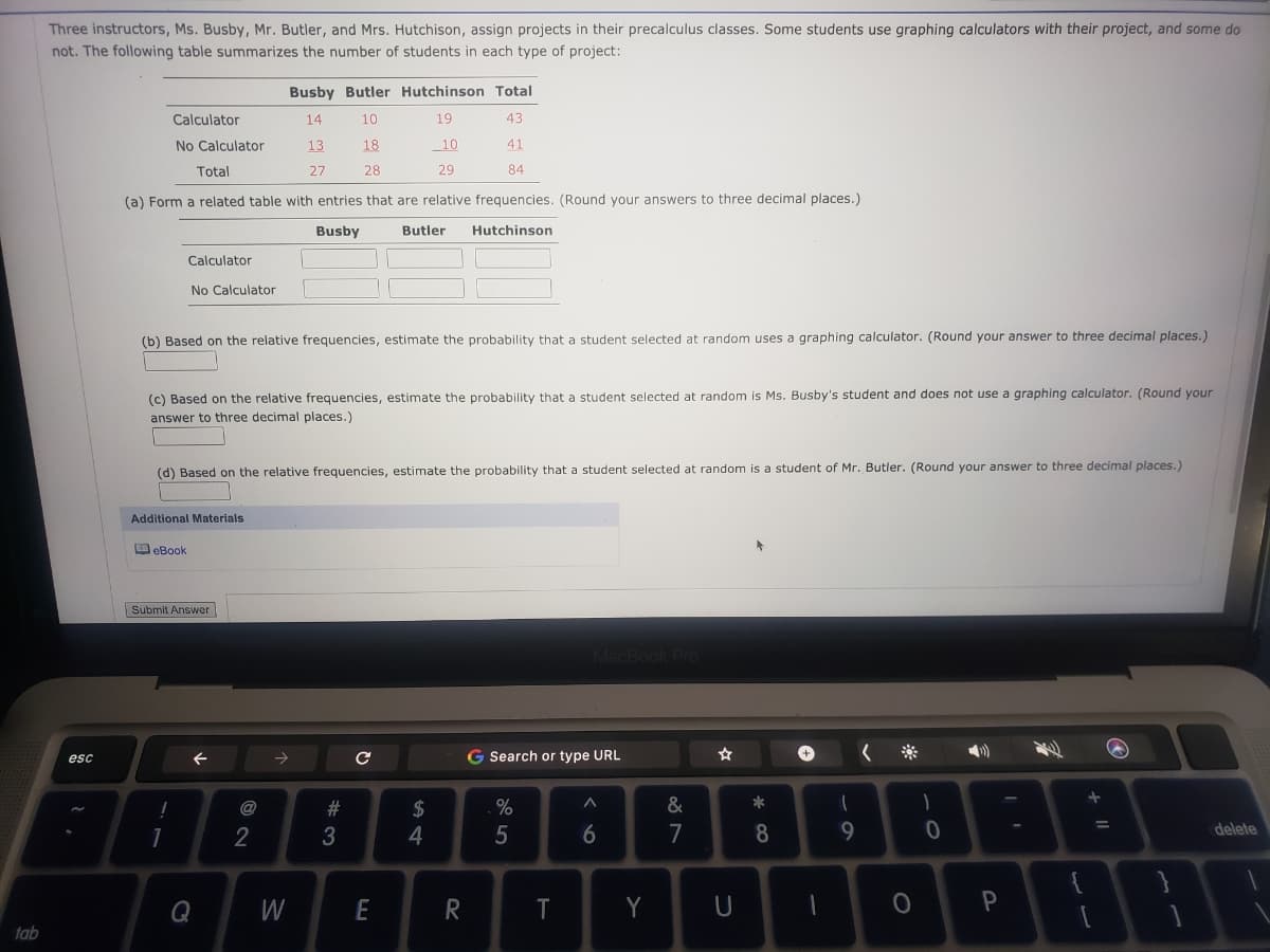 Three instructors, Ms. Busby, Mr. Butler, and Mrs. Hutchison, assign projects in their precalculus classes. Some students use graphing calculators with their project, and some do
not. The following table summarizes the number of students in each type of project:
Busby Butler Hutchinson Total
Calculator
14
10
19
43
No Calculator
13
18
_10
41
Total
27
28
29
84
(a) Form a related table with entries that are relative frequencies. (Round your answers to three decimal places.)
Busby
Butler
Hutchinson
Calculator
No Calculator
(b) Based on the relative frequencies, estimate the probability that a student selected at random uses a graphing calculator. (Round your answer to three decimal places.)
(c) Based on the relative frequencies, estimate the probability that a student selected at random is Ms. Busby's student and does not use a graphing calculator. (Round your
answer to three decimal places.)
(d) Based on the relative frequencies, estimate the probability that a student selected at random is a student of Mr. Butler. (Round your answer to three decimal places.)
Additional Materials
OeBook
Submit Answer
G Search or type URL
esc
@
2$
1
2
5
7
9.
delete
Q
W
T
Y
tab
%#3
