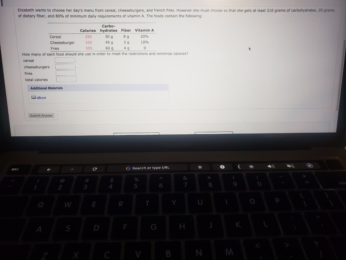 Elizabeth wants to choose her day's menu from cereal, cheeseburgers, and french fries. However she must choose so that she gets at least 210 grams of carbohydrates, 20 grams
of dietary fiber, and 80% of minimum daily requirements of vitamin A. The foods contain the following:
Carbo-
Calories hydrates Fiber Vitamin A
Cereal
250
30 g
8 g
20%
Cheeseburger
350
45 g
3 g
10%
Fries
500
60 g
4 g
How many of each food should she use in order to meet the restrictions and minimize calories?
cereal
cheeseburgers
fries
total calories
Additional Materials
M eBook
Submit Answer
G Search or type URL
esc
%24
4
%23
5
7
9
dele
2
3
Q
W
E
S
D
F
G
H
V
B
M
