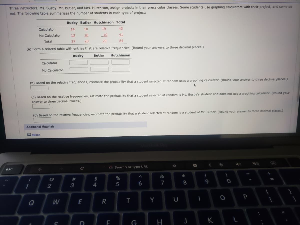 Three instructors, Ms. Busby, Mr. Butler, and Mrs. Hutchison, assign projects in their precalculus classes. Some students use graphing calculators with their project, and some do
not. The following table summarizes the number of students in each type of project:
Busby Butler Hutchinson Total
Calculator
14
10
19
43
No Calculator
13
18
_10
41
Total
27
28
29
84
(a) Form a related table with entries that are relative frequencies. (Round your answers to three decimal places.)
Busby
Butler
Hutchinson
Calculator
No Calculator
(b) Based on the relative frequencies, estimate the probability that a student selected at random uses a graphing calculator. (Round your answer to three decimal places.)
(c) Based on the relative frequencies, estimate the probability that a student selected at random is Ms. Busby's student and does not use a graphing calculator. (Round your
answer to three decimal places.)
Based on the relative frequencies, estimate the probability that a student selected at random is a student of Mr. Butler. (Round your answer to three decimal places.)
Additional Materials
O eBook
G Search or type URL
esc
$
4
23
6
7
8
9
1
2
3
P
W
E
Y
G
H
K

