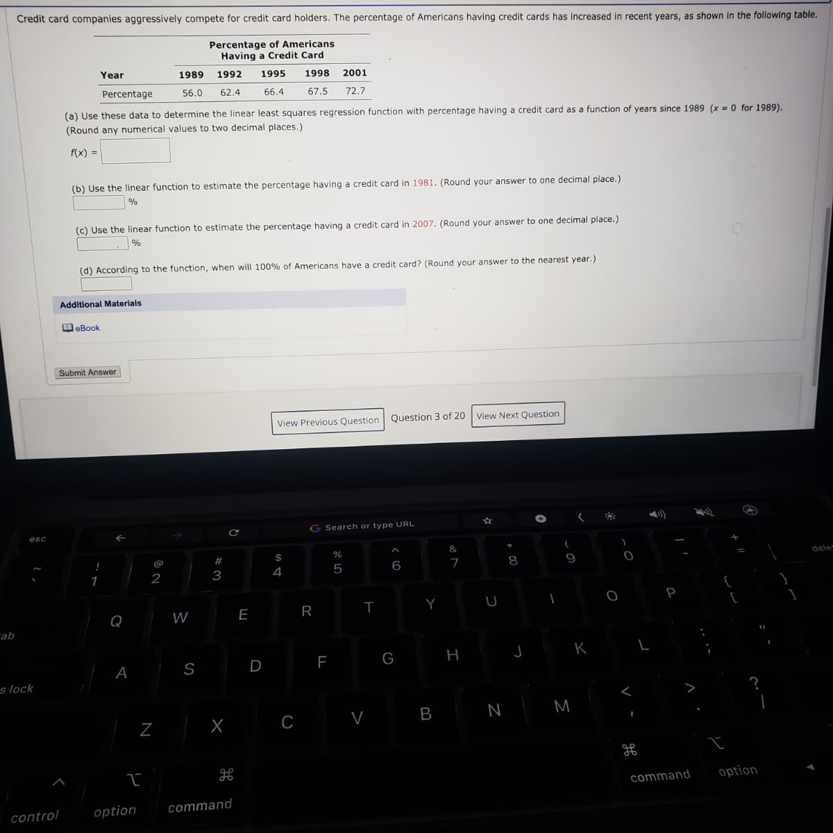 Credit card companies aggressively compete for credit card holders. The percentage of Americans having credit cards has increased in recent years, as shown in the following table.
Percentage of Americans
Having a Credit Card
Year
1989
1992
1995
1998
2001
Percentage
56.0
62.4
66.4
67.5
72.7
(a) Use these data to determine the linear least squares regression function with percentage having a credit card as a function of years since 1989 (x = 0 for 1989).
(Round any numerical values to two decimal places.)
f(x) =
(b) Use the linear function to estimate the percentage having a credit card in 1981. (Round your answer to one decimal place.)
%
(c) Use the linear function to estimate the percentage having a credit card in 2007. (Round your answer to one decimal place.)
(d) According to the function, when will 100% of Americans have a credit card? (Round your answer to the nearest year.)
