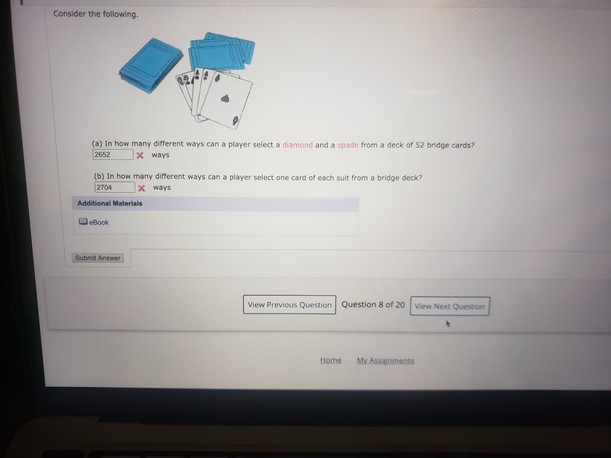 Consider the following.
(a) In how many different ways can a player select a diamond and a spade from a deck of 52 bridge cards?
2652
X ways
(b) In how many different ways can a player select one card of each suit from a bridge deck?
2704
X ways
Additional Materials
O eBook
Submit Answer
View Previous Question
Question 8 of 20
View Next Question
Home
My Assignments

