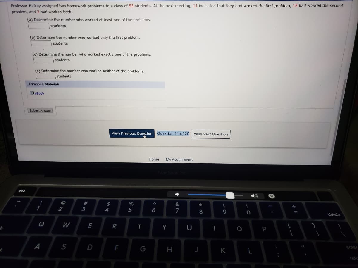 Professor Hickey assigned two homework problems to a class of 55 students. At the next meeting, 11 indicated that they had worked the first problem, 15 had worked the second
problem, and 3 had worked both.
(a) Determine the number who worked at least one of the problems.
students
(b) Determine the number who worked only the first problem.
students
(c) Determine the number who worked exactly one of the problems.
students
(d) Determine the number who worked neither of the problems.
students
Additional Materials
OeBook
Submit Answer
View Previous Question
Question 11 of 20
View Next Question
Home
My Assignments
MacBook Pro
esc
@
2$
4
%
&
2
3
5
7
8
delete
Q
W
E
R
Y
U
P
A
S
D
F
enter
G
H
K
relu
w23
