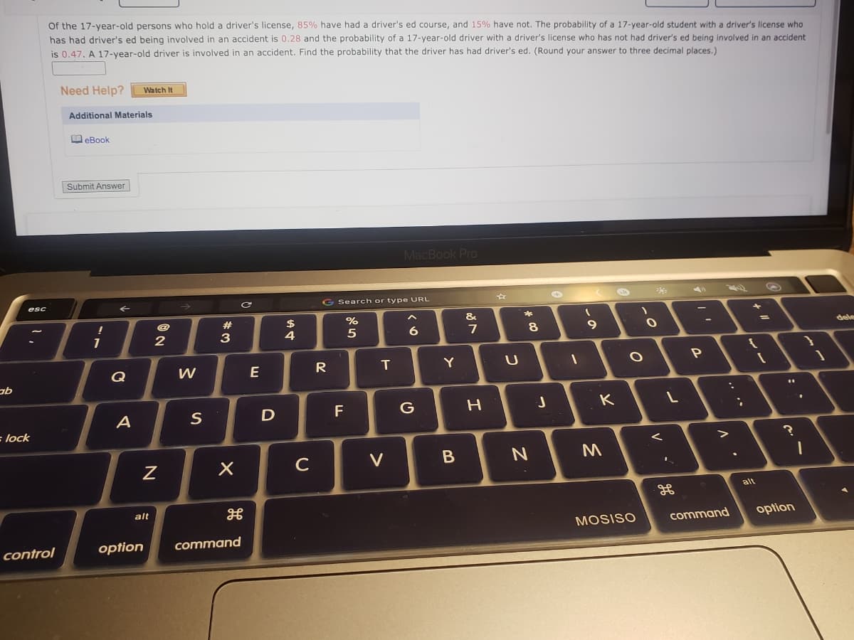 Of the 17-year-old persons who hold a driver's license, 85% have had a driver's ed course, and 15% have not. The probability of a 17-year-old student with a driver's license who
has had driver's ed being involved in an accident is 0.28 and the probability of a 17-year-old driver with a driver's license who has not had driver's ed being involved in an accident
is 0.47. A 17-year-old driver is involved in an accident. Find the probability that the driver has had driver's ed. (Round your answer to three decimal places.)
Need Help?
Watch It
Additional Materials
O eBook
Submit Answer
MacBook Pro
G Search or type URL
esc
23
%
&
7
dele
-
3
4
5
Q
W
E
T
Y
A
S
F
G
K
lock
C
V
alt
alt
command
option
MOSISO
control
option
command
レー
V
この
くO
