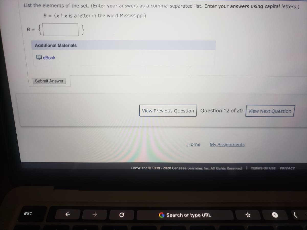 List the elements of the set. (Enter your answers as a comma-separated list. Enter your answers using capital letters.)
B = {x | x is a letter in the word Mississippi}
B =
Additional Materials
OeBook
Submit Answer
View Previous Question
Question 12 of 20
View Next Question
Home
My Assignments
Codvright © 1998 - 2020 Cengage Learning. Inc. All Rights Reserved TERMS OF USE
PRIVACY
esc
Search or type URL

