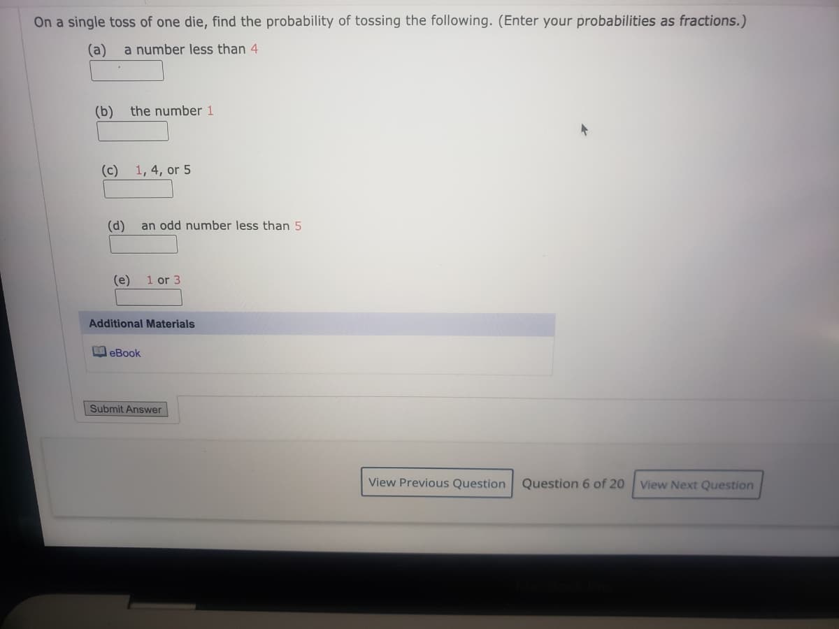 On a single toss of one die, find the probability of tossing the following. (Enter your probabilities as fractions.)
(a)
a number less than 4
(b)
the number 1
(c) 1, 4, or 5
(d)
an odd number less than 5
(e)
1 or 3
Additional Materials
MeBook
Submit Answer
View Previous Question
Question 6 of 20
View Next Question
