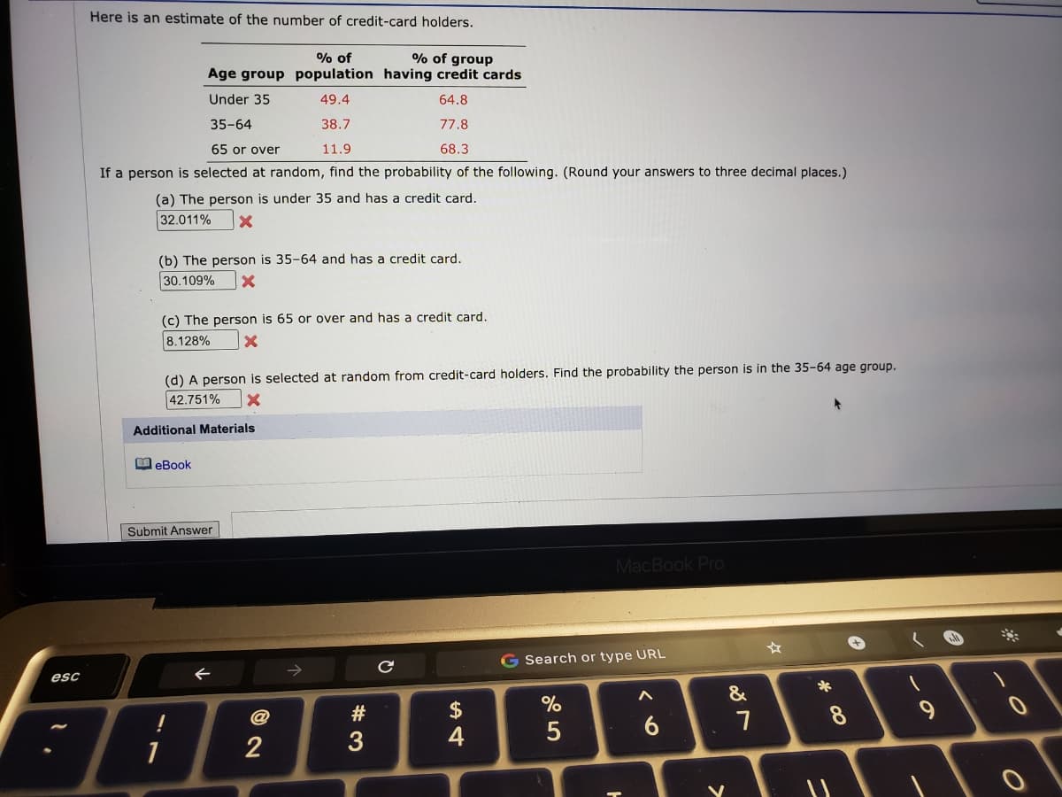 Here is an estimate of the number of credit-card holders.
% of
Age group population having credit cards
% of group
Under 35
49.4
64.8
35-64
38.7
77.8
65 or over
11.9
68.3
If a person is selected at random, find the probability of the following. (Round your answers to three decimal places.)
(a) The person is under 35 and has a credit card.
32.011%
(b) The person is 35-64 and has a credit card.
30.109%
(c) The person is 65 or over and has a credit card.
8.128%
(d) A person is selected at random from credit-card holders. Find the probability the person is in the 35-64 age group.
42.751%
Additional Materials
M eBook
Submit Answer
MacBook Pro
G Search or type URL
esc
&
#
$
8
3
4
1
2
この
* C0
くo
