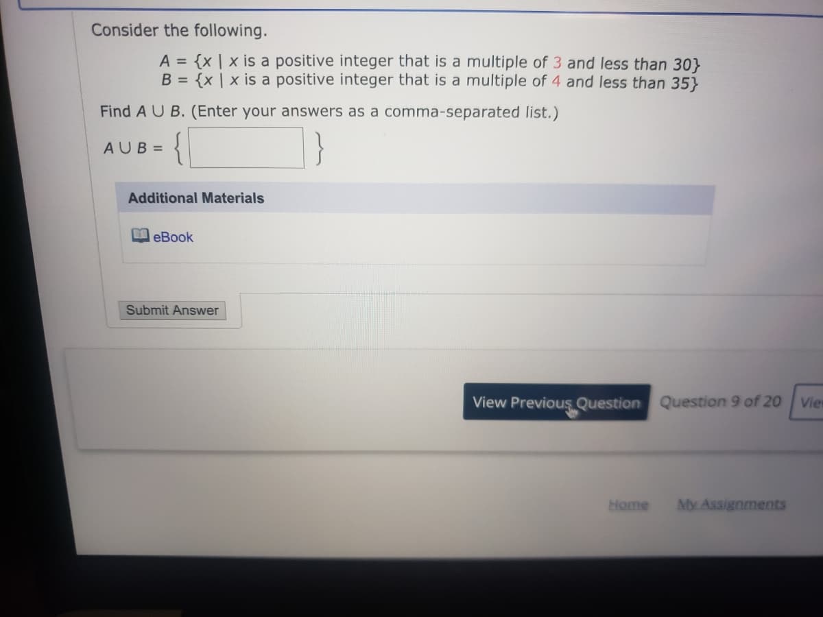 Consider the following.
A = {x | x is a positive integer that is a multiple of 3 and less than 30}
B = {x | x is a positive integer that is a multiple of 4 and less than 35}
Find A U B. (Enter your answers as a comma-separated list.)
{|
AUB =
Additional Materials
eBook
Submit Answer
View Previous Question Question 9 of 20
Vie
Home
My Assignments
