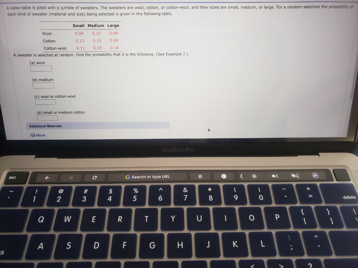 A sales table is piled with a jumble of sweaters. The sweaters are wool, cotton, or cotton-wool, and their sizes are small, medium, or large. For a random selection the probability of
each kind of sweater (material and size) being selected is given in the following table.
Small Medium Large
Wool
0.04
0.10
0.08
Cotton
0.13
0.15
0.09
Cotton-wool
0.11
0.16
0.14
A sweater is selected at random. Find the probability that it is the following. (See Example 7.)
(a) wool
(b) medium
(c) wool or cotton-wool
(d) small or medium cotton
Additional Materials
eBook
MacBook Pro
G Search or type URL
esc
%
&
*
$
4
@
#
7
9.
%3D
2
3
6.
8.
delete
Q
W
E
Y
A
S
F
G
H
K L
ck
+ ||
.. .*

