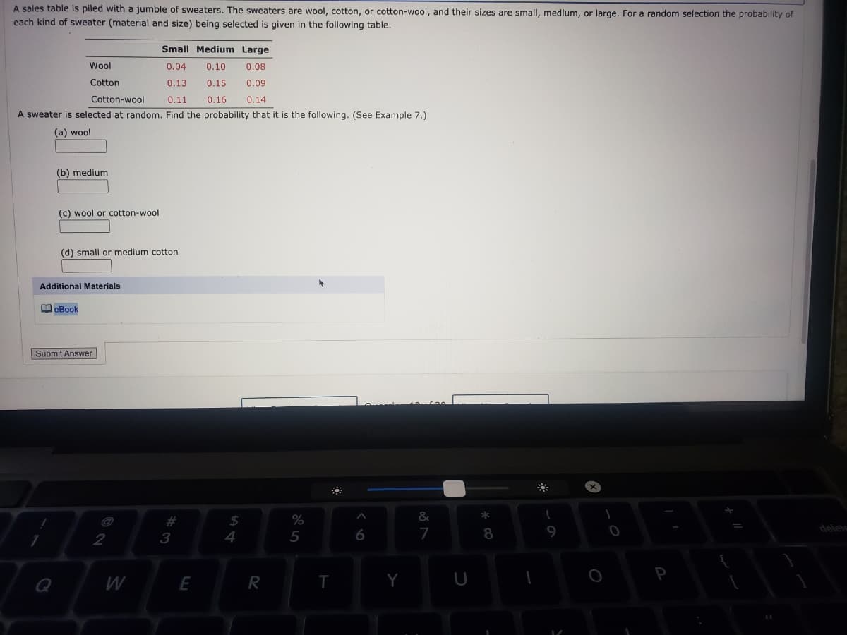A sales table is piled with a jumble of sweaters. The sweaters are wool, cotton, or cotton-wool, and their sizes are small, medium, or large. For a random selection the probability of
each kind of sweater (material and size) being selected is given in the following table.
Small Medium Large
Wool
0.04
0.10
0.08
Cotton
0.13
0.15
0.09
Cotton-wool
0.11
0.16
0.14
A sweater is selected at random. Find the probability that it is the following. (See Example 7.)
(a) wool
(b) medium
(c) wool or cotton-wool
(d) small or medium cotton
Additional Materials
O eBook
Submit Answer
%23
2$
&
3
4
5
7
8
9
delete
2
W
R
T
