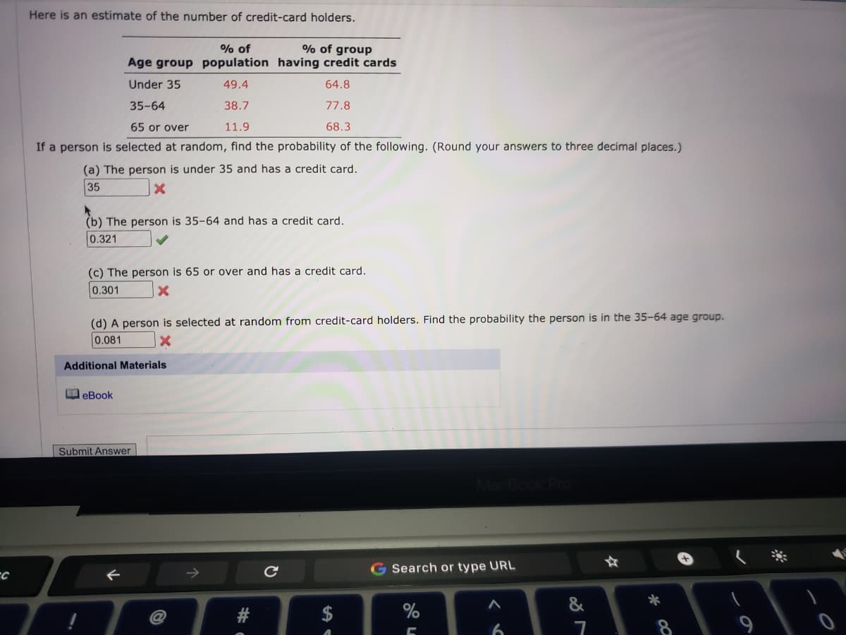 Here is an estimate of the number of credit-card holders.
% of group
% of
Age group population having credit cards
Under 35
49.4
64.8
35-64
38.7
77.8
65 or over
11.9
68.3
If a person is selected at random, find the probability of the following. (Round your answers to three decimal places.)
(a) The person is under 35 and has a credit card.
35
(b) The person is 35-64 and has a credit card.
0.321
(c) The person is 65 or over and has a credit card.
0.301
(d) A person is selected at random from credit-card holders. Find the probability the person is in the 35-64 age group.
0.081
Additional Materials
O eBook
Submit Answer
G Search or type URL
&
*
$
6.
#
