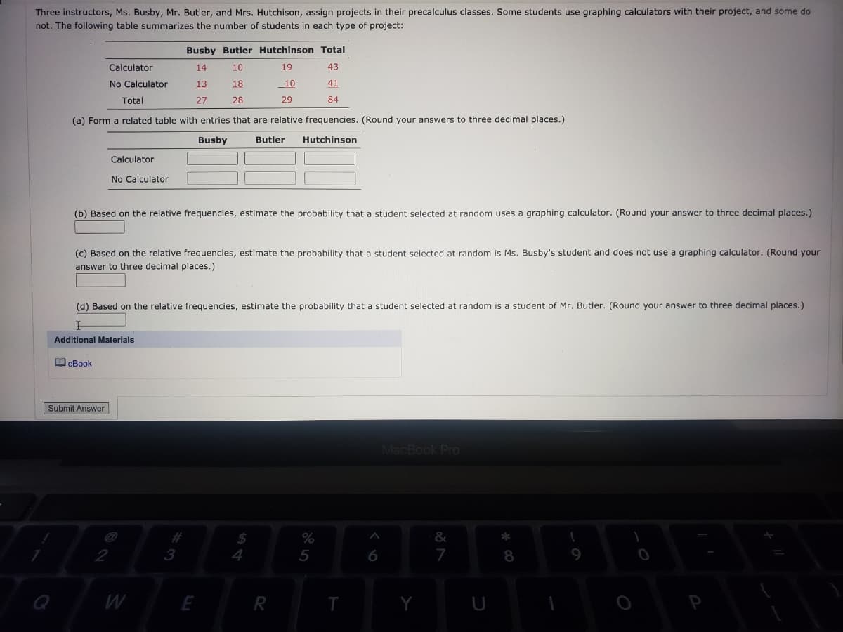 Three instructors, Ms. Busby, Mr. Butler, and Mrs. Hutchison, assign projects in their precalculus classes. Some students use graphing calculators with their project, and some do
not. The following table summarizes the number of students in each type of project:
Busby Butler Hutchinson Total
Calculator
14
10
19
43
No Calculator
13
18
10
41
Total
27
28
29
84
(a) Form a related table with entries that are relative frequencies. (Round your answers to three decimal places.)
Busby
Butler
Hutchinson
Calculator
No Calculator
(b) Based on the relative frequencies, estimate the probability that a student selected at random uses a graphing calculator. (Round your answer to three decimal places.)
(c) Based on the relative frequencies, estimate the probability that a student selected at random is Ms. Busby's student and does not use a graphing calculator. (Round your
answer to three decimal places.)
(d) Based on the relative frequencies, estimate the probability that a student selected at random is a student of Mr. Butler. (Round your answer to three decimal places.)
Additional Materials
O eBook
Submit Answer
MacBook Pro
%
&
2
4
5
7
8
W
E
